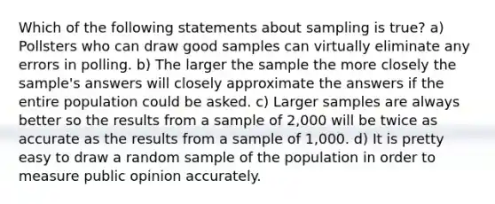 Which of the following statements about sampling is true? a) Pollsters who can draw good samples can virtually eliminate any errors in polling. b) The larger the sample the more closely the sample's answers will closely approximate the answers if the entire population could be asked. c) Larger samples are always better so the results from a sample of 2,000 will be twice as accurate as the results from a sample of 1,000. d) It is pretty easy to draw a random sample of the population in order to measure public opinion accurately.