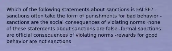 Which of the following statements about sanctions is FALSE? -sanctions often take the form of punishments for bad behavior -sanctions are the social consequences of violating norms -none of these statements about sanctions are false -formal sanctions are official consequences of violating norms -rewards for good behavior are not sanctions