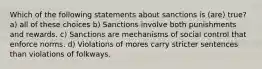 Which of the following statements about sanctions is (are) true? a) all of these choices b) Sanctions involve both punishments and rewards. c) Sanctions are mechanisms of social control that enforce norms. d) Violations of mores carry stricter sentences than violations of folkways.