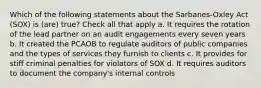 Which of the following statements about the Sarbanes-Oxley Act (SOX) is (are) true? Check all that apply a. It requires the rotation of the lead partner on an audit engagements every seven years b. It created the PCAOB to regulate auditors of public companies and the types of services they furnish to clients c. It provides for stiff criminal penalties for violators of SOX d. It requires auditors to document the company's internal controls