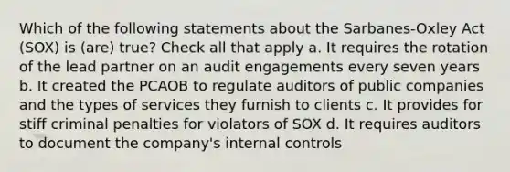 Which of the following statements about the Sarbanes-Oxley Act (SOX) is (are) true? Check all that apply a. It requires the rotation of the lead partner on an audit engagements every seven years b. It created the PCAOB to regulate auditors of public companies and the types of services they furnish to clients c. It provides for stiff criminal penalties for violators of SOX d. It requires auditors to document the company's internal controls