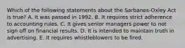 Which of the following statements about the Sarbanes-Oxley Act is true? A. It was passed in 1992. B. It requires strict adherence to accounting rules. C. It gives senior managers power to not sign off on financial results. D. It is intended to maintain truth in advertising. E. It requires whistleblowers to be fired.