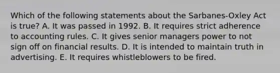 Which of the following statements about the Sarbanes-Oxley Act is true? A. It was passed in 1992. B. It requires strict adherence to accounting rules. C. It gives senior managers power to not sign off on financial results. D. It is intended to maintain truth in advertising. E. It requires whistleblowers to be fired.