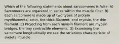 Which of the following statements about sarccomeres is false: A) Sarcomeres are organized in series within the muscle fiber. B) Each sarcomere is made up of two types of protein myofilaments; actin, the thick filament, and myosin, the thin filament. C) Projecting from each myosin filament are myosin bridges, the tiny contractile elements. D) Examining the sarcomere longitudinally we see the striations characteristic of skeletal muscle.
