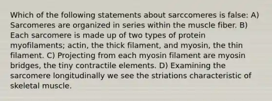 Which of the following statements about sarccomeres is false: A) Sarcomeres are organized in series within the muscle fiber. B) Each sarcomere is made up of two types of protein myofilaments; actin, the thick filament, and myosin, the thin filament. C) Projecting from each myosin filament are myosin bridges, the tiny contractile elements. D) Examining the sarcomere longitudinally we see the striations characteristic of skeletal muscle.