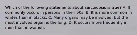 Which of the following statements about sarcoidosis is true? A. It commonly occurs in persons in their 50s. B. It is more common in whites than in blacks. C. Many organs may be involved, but the most involved organ is the lung. D. It occurs more frequently in men than in women.