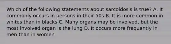 Which of the following statements about sarcoidosis is true? A. It commonly occurs in persons in their 50s B. It is more common in whites than in blacks C. Many organs may be involved, but the most involved organ is the lung D. It occurs more frequently in men than in women