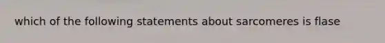 which of the following statements about sarcomeres is flase