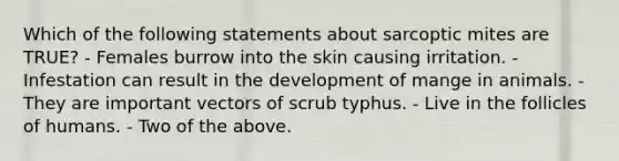 Which of the following statements about sarcoptic mites are TRUE? - Females burrow into the skin causing irritation. - Infestation can result in the development of mange in animals. - They are important vectors of scrub typhus. - Live in the follicles of humans. - Two of the above.