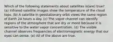 Which of the following statements about satellites is(are) true? (a) Infrared satellite images show the temperature of the cloud tops. (b) A satellite in geostationary orbit views the same region of Earth 24 hours a day. (c) The vapor channel can identify regions of the atmosphere that are dry or moist because it is sensitive to the water vapor concentration. (d) The visible channel observes frequencies of electromagnetic energy that our eyes can sense. (e) All of the above are true.