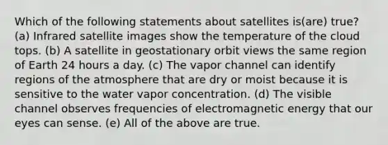 Which of the following statements about satellites is(are) true? (a) Infrared satellite images show the temperature of the cloud tops. (b) A satellite in geostationary orbit views the same region of Earth 24 hours a day. (c) The vapor channel can identify regions of the atmosphere that are dry or moist because it is sensitive to the water vapor concentration. (d) The visible channel observes frequencies of electromagnetic energy that our eyes can sense. (e) All of the above are true.