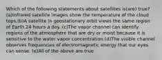 Which of the following statements about satellites is(are) true?(a)Infrared satellite images show the temperature of the cloud tops.(b)A satellite in geostationary orbit views the same region of Earth 24 hours a day. (c)The vapor channel can identify regions of the atmosphere that are dry or moist because it is sensitive to the water vapor concentration.(d)The visible channel observes frequencies of electromagnetic energy that our eyes can sense. (e)All of the above are true