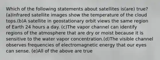 Which of the following statements about satellites is(are) true?(a)Infrared satellite images show the temperature of the cloud tops.(b)A satellite in geostationary orbit views the same region of Earth 24 hours a day. (c)The vapor channel can identify regions of the atmosphere that are dry or moist because it is sensitive to the water vapor concentration.(d)The visible channel observes frequencies of electromagnetic energy that our eyes can sense. (e)All of the above are true