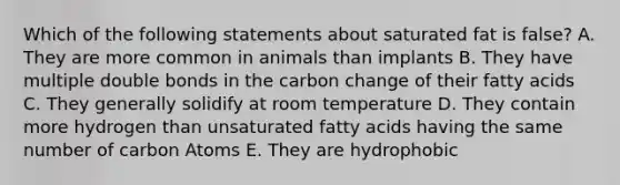 Which of the following statements about saturated fat is false? A. They are more common in animals than implants B. They have multiple double bonds in the carbon change of their fatty acids C. They generally solidify at room temperature D. They contain more hydrogen than unsaturated fatty acids having the same number of carbon Atoms E. They are hydrophobic