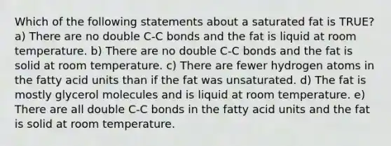 Which of the following statements about a saturated fat is TRUE? a) There are no double C-C bonds and the fat is liquid at room temperature. b) There are no double C-C bonds and the fat is solid at room temperature. c) There are fewer hydrogen atoms in the fatty acid units than if the fat was unsaturated. d) The fat is mostly glycerol molecules and is liquid at room temperature. e) There are all double C-C bonds in the fatty acid units and the fat is solid at room temperature.