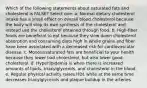 Which of the following statements about saturated fats and cholesterol is FALSE? Select one: a. Normal dietary cholesterol intake has a small effect on overall blood cholesterol because the body will stop its own synthesis of the cholesterol and instead use the cholesterol obtained through food. b. High-fiber foods are beneficial to eat because they slow down cholesterol absorption and consuming diets high in whole grains and fiber have been associated with a decreased risk for cardiovascular disease. c. Monounsaturated fats are beneficial to your health because they lower bad cholesterol, but also lower good cholesterol. d. Hyperlipidemia is when there is increased amounts of lipids, triacylglycerols, and cholesterol in the blood. e. Regular physical activity raises HDL while at the same time decreases triacylglycerols and plaque buildup in the arteries