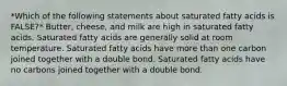 *Which of the following statements about saturated fatty acids is FALSE?* Butter, cheese, and milk are high in saturated fatty acids. Saturated fatty acids are generally solid at room temperature. Saturated fatty acids have more than one carbon joined together with a double bond. Saturated fatty acids have no carbons joined together with a double bond.