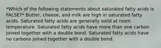 *Which of the following statements about saturated fatty acids is FALSE?* Butter, cheese, and milk are high in saturated fatty acids. Saturated fatty acids are generally solid at room temperature. Saturated fatty acids have more than one carbon joined together with a double bond. Saturated fatty acids have no carbons joined together with a double bond.