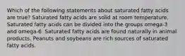 Which of the following statements about saturated fatty acids are true? Saturated fatty acids are solid at room temperature. Saturated fatty acids can be divided into the groups omega-3 and omega-6. Saturated fatty acids are found naturally in animal products. Peanuts and soybeans are rich sources of saturated fatty acids.