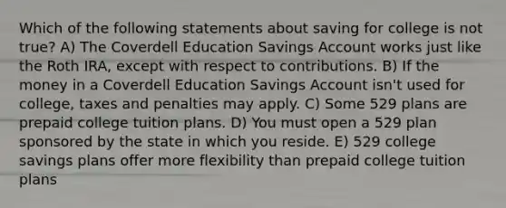 Which of the following statements about saving for college is not true? A) The Coverdell Education Savings Account works just like the Roth IRA, except with respect to contributions. B) If the money in a Coverdell Education Savings Account isn't used for college, taxes and penalties may apply. C) Some 529 plans are prepaid college tuition plans. D) You must open a 529 plan sponsored by the state in which you reside. E) 529 college savings plans offer more flexibility than prepaid college tuition plans