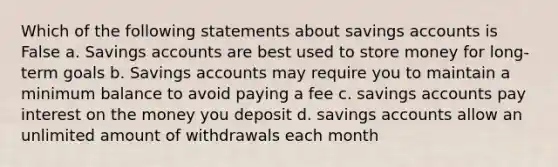 Which of the following statements about savings accounts is False a. Savings accounts are best used to store money for long-term goals b. Savings accounts may require you to maintain a minimum balance to avoid paying a fee c. savings accounts pay interest on the money you deposit d. savings accounts allow an unlimited amount of withdrawals each month