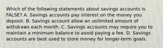 Which of the following statements about savings accounts is FALSE? A. Savings accounts pay interest on the money you deposit. B. Savings account allow an unlimited amount of withdraws each month. C. Savings accounts may require you to maintain a minimum balance to avoid paying a fee. D. Savings accounts are best used to store money for longer-term goals.