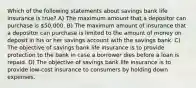 Which of the following statements about savings bank life insurance is true? A) The maximum amount that a depositor can purchase is 50,000. B) The maximum amount of insurance that a depositor can purchase is limited to the amount of money on deposit in his or her savings account with the savings bank. C) The objective of savings bank life insurance is to provide protection to the bank in case a borrower dies before a loan is repaid. D) The objective of savings bank life insurance is to provide low-cost insurance to consumers by holding down expenses.