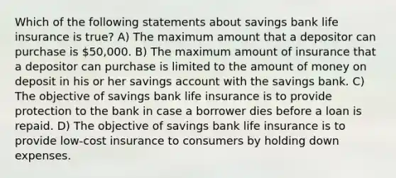 Which of the following statements about savings bank life insurance is true? A) The maximum amount that a depositor can purchase is 50,000. B) The maximum amount of insurance that a depositor can purchase is limited to the amount of money on deposit in his or her savings account with the savings bank. C) The objective of savings bank life insurance is to provide protection to the bank in case a borrower dies before a loan is repaid. D) The objective of savings bank life insurance is to provide low-cost insurance to consumers by holding down expenses.