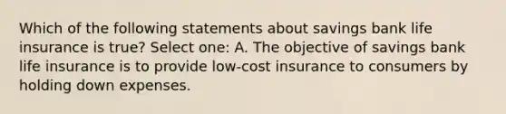 Which of the following statements about savings bank life insurance is true? Select one: A. The objective of savings bank life insurance is to provide low-cost insurance to consumers by holding down expenses.