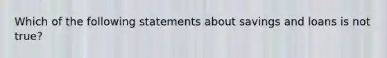 Which of the following statements about savings and loans is not true?