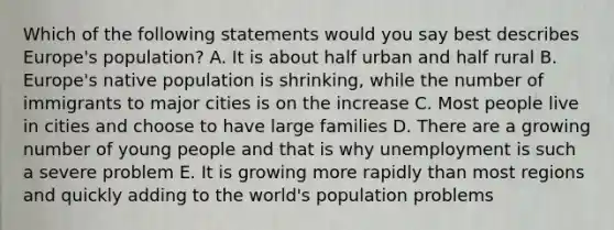 Which of the following statements would you say best describes Europe's population? A. It is about half urban and half rural B. Europe's native population is shrinking, while the number of immigrants to major cities is on the increase C. Most people live in cities and choose to have large families D. There are a growing number of young people and that is why unemployment is such a severe problem E. It is growing more rapidly than most regions and quickly adding to the world's population problems