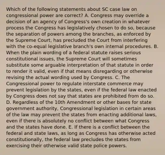 Which of the following statements about SC case law on congressional power are correct? A. Congress may override a decision of an agency of Congress's own creation in whatever process the Congress has legislatively chosen to do so, because the separation of powers among the branches, as enforced by the Supreme Court, has precluded the Court from interfering with the co-equal legislative branch's own internal procedures. B. When the plain wording of a federal statute raises serious constitutional issues, the Supreme Court will sometimes substitute some arguable interpretation of that statute in order to render it valid, even if that means disregarding or otherwise revising the actual wording used by Congress. C. The Congressional power to regulate interstate commerce may prevent legislation by the states, even if the federal law enacted by Congress does not say that states are prohibited from do so. D. Regardless of the 10th Amendment or other bases for state government authority, Congressional legislation in certain areas of the law may prevent the states from enacting additional laws, even if there is absolutely no conflict between what Congress and the states have done. E. If there is a conflict between the federal and state laws, as long as Congress has otherwise acted constitutionally, the federal law precludes the states from exercising their otherwise valid state police powers.