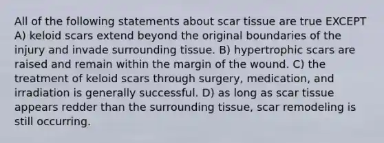 All of the following statements about scar tissue are true EXCEPT A) keloid scars extend beyond the original boundaries of the injury and invade surrounding tissue. B) hypertrophic scars are raised and remain within the margin of the wound. C) the treatment of keloid scars through surgery, medication, and irradiation is generally successful. D) as long as scar tissue appears redder than the surrounding tissue, scar remodeling is still occurring.