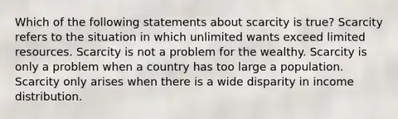 Which of the following statements about scarcity is true? Scarcity refers to the situation in which unlimited wants exceed limited resources. Scarcity is not a problem for the wealthy. Scarcity is only a problem when a country has too large a population. Scarcity only arises when there is a wide disparity in income distribution.