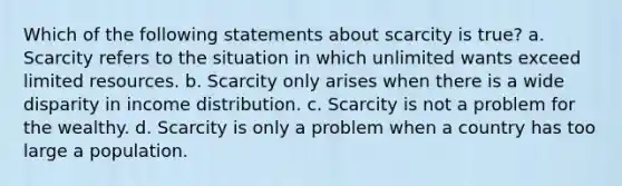 Which of the following statements about scarcity is true? a. Scarcity refers to the situation in which unlimited wants exceed limited resources. b. Scarcity only arises when there is a wide disparity in income distribution. c. Scarcity is not a problem for the wealthy. d. Scarcity is only a problem when a country has too large a population.