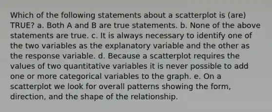 Which of the following statements about a scatterplot is (are) TRUE? a. Both A and B are true statements. b. None of the above statements are true. c. It is always necessary to identify one of the two variables as the explanatory variable and the other as the response variable. d. Because a scatterplot requires the values of two quantitative variables it is never possible to add one or more categorical variables to the graph. e. On a scatterplot we look for overall patterns showing the form, direction, and the shape of the relationship.