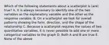 Which of the following statements about a scatterplot is (are) true? A. It is always necessary to identify one of the two variables as the explanatory variable and the other as the response variable. B. On a scatterplot we look for overall patterns showing the form, direction, and the shape of the relationship C. Because a scatterplot requires the values of two quantitative variables, it is never possible to add one or more categorical variables to the graph D. Both A and B are true E. None of the above