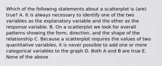 Which of the following statements about a scatterplot is (are) true? A. It is always necessary to identify one of the two variables as the explanatory variable and the other as the response variable. B. On a scatterplot we look for overall patterns showing the form, direction, and the shape of the relationship C. Because a scatterplot requires the values of two quantitative variables, it is never possible to add one or more categorical variables to the graph D. Both A and B are true E. None of the above