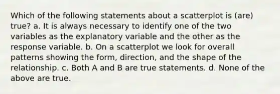 Which of the following statements about a scatterplot is (are) true? a. It is always necessary to identify one of the two variables as the explanatory variable and the other as the response variable. b. On a scatterplot we look for overall patterns showing the form, direction, and the shape of the relationship. c. Both A and B are true statements. d. None of the above are true.