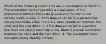 Which of the following statements about scatterplots is FALSE? 1. The Scatterplot method provides a visualization of the relationship between the costs (y-axis) and the cost driver activity levels (x-axis) 2. If the data points fall in a pattern that closely resembles a line, there is a weak correlation between the costs and the cost driver. 3. If the data points fall in a pattern that does not closely resemble a line, there is a weak correlation between the costs and the cost driver. 4. The scatterplot helps managers easily identify outliers.