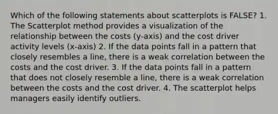 Which of the following statements about scatterplots is FALSE? 1. The Scatterplot method provides a visualization of the relationship between the costs (y-axis) and the cost driver activity levels (x-axis) 2. If the data points fall in a pattern that closely resembles a line, there is a weak correlation between the costs and the cost driver. 3. If the data points fall in a pattern that does not closely resemble a line, there is a weak correlation between the costs and the cost driver. 4. The scatterplot helps managers easily identify outliers.