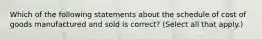 Which of the following statements about the schedule of cost of goods manufactured and sold is correct? (Select all that apply.)