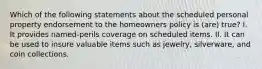 Which of the following statements about the scheduled personal property endorsement to the homeowners policy is (are) true? I. It provides named-perils coverage on scheduled items. II. It can be used to insure valuable items such as jewelry, silverware, and coin collections.