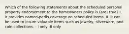 Which of the following statements about the scheduled personal property endorsement to the homeowners policy is (are) true? I. It provides named-perils coverage on scheduled items. II. It can be used to insure valuable items such as jewelry, silverware, and coin collections. - I only -II only