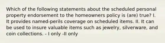 Which of the following statements about the scheduled personal property endorsement to the homeowners policy is (are) true? I. It provides named-perils coverage on scheduled items. II. It can be used to insure valuable items such as jewelry, silverware, and coin collections. - I only -II only