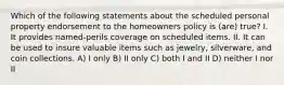 Which of the following statements about the scheduled personal property endorsement to the homeowners policy is (are) true? I. It provides named-perils coverage on scheduled items. II. It can be used to insure valuable items such as jewelry, silverware, and coin collections. A) I only B) II only C) both I and II D) neither I nor II