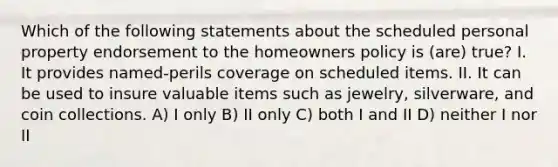 Which of the following statements about the scheduled personal property endorsement to the homeowners policy is (are) true? I. It provides named-perils coverage on scheduled items. II. It can be used to insure valuable items such as jewelry, silverware, and coin collections. A) I only B) II only C) both I and II D) neither I nor II