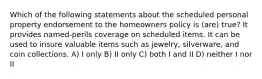 Which of the following statements about the scheduled personal property endorsement to the homeowners policy is (are) true? It provides named-perils coverage on scheduled items. It can be used to insure valuable items such as jewelry, silverware, and coin collections. A) I only B) II only C) both I and II D) neither I nor II