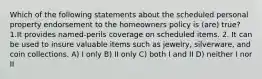 Which of the following statements about the scheduled personal property endorsement to the homeowners policy is (are) true? 1.It provides named-perils coverage on scheduled items. 2. It can be used to insure valuable items such as jewelry, silverware, and coin collections. A) I only B) II only C) both I and II D) neither I nor II