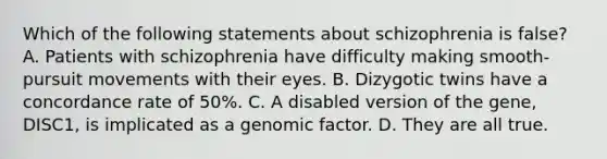 Which of the following statements about schizophrenia is false? A. Patients with schizophrenia have difficulty making smooth-pursuit movements with their eyes. B. Dizygotic twins have a concordance rate of 50%. C. A disabled version of the gene, DISC1, is implicated as a genomic factor. D. They are all true.